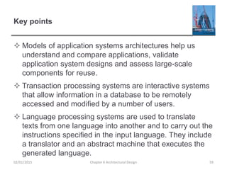 Key points
 Models of application systems architectures help us
understand and compare applications, validate
application system designs and assess large-scale
components for reuse.
 Transaction processing systems are interactive systems
that allow information in a database to be remotely
accessed and modified by a number of users.
 Language processing systems are used to translate
texts from one language into another and to carry out the
instructions specified in the input language. They include
a translator and an abstract machine that executes the
generated language.
Chapter 6 Architectural Design 5902/01/2015
 