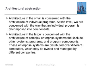 Architectural abstraction
 Architecture in the small is concerned with the
architecture of individual programs. At this level, we are
concerned with the way that an individual program is
decomposed into components.
 Architecture in the large is concerned with the
architecture of complex enterprise systems that include
other systems, programs, and program components.
These enterprise systems are distributed over different
computers, which may be owned and managed by
different companies.
Chapter 6 Architectural Design 602/01/2015
 