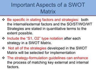 Important Aspects of a SWOT
Matrix
 Be specific in stating factors and strategies: both
the internal/external factors and the SO/ST/WO/WT
Strategies are stated in quantitative terms to the
extent possible.
 Include the “S1, O2” type notation after each
strategy in a SWOT Matrix.
 Not all of the strategies developed in the SWOT
Matrix will be selected for implementation
 The strategy-formulation guidelines can enhance
the process of matching key external and internal
factors.
Ch 7 -27 Copyright © 2011 Pearson Education
 