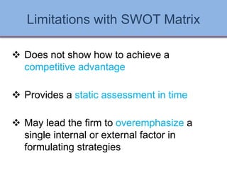 Limitations with SWOT Matrix
 Does not show how to achieve a
competitive advantage
 Provides a static assessment in time
 May lead the firm to overemphasize a
single internal or external factor in
formulating strategies
Ch 7 -28 Copyright © 2011 Pearson Education
 