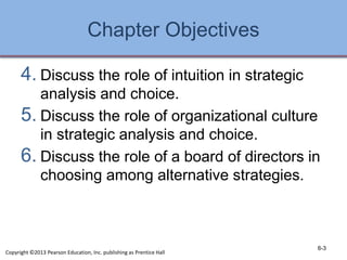 Chapter Objectives
4. Discuss the role of intuition in strategic
analysis and choice.
5. Discuss the role of organizational culture
in strategic analysis and choice.
6. Discuss the role of a board of directors in
choosing among alternative strategies.
6-3
Copyright ©2013 Pearson Education, Inc. publishing as Prentice Hall
 