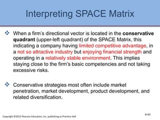 Interpreting SPACE Matrix
 When a firm’s directional vector is located in the conservative
quadrant (upper-left quadrant) of the SPACE Matrix, this
indicating a company having limited competitive advantage, in
a not so attractive industry but enjoying financial strength and
operating in a relatively stable environment. This implies
staying close to the firm’s basic competencies and not taking
excessive risks.
 Conservative strategies most often include market
penetration, market development, product development, and
related diversification.
6-43
Copyright ©2013 Pearson Education, Inc. publishing as Prentice Hall
 
