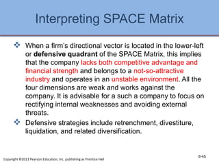 Interpreting SPACE Matrix
 When a firm’s directional vector is located in the lower-left
or defensive quadrant of the SPACE Matrix, this implies
that the company lacks both competitive advantage and
financial strength and belongs to a not-so-attractive
industry and operates in an unstable environment. All the
four dimensions are weak and works against the
company. It is advisable for a such a company to focus on
rectifying internal weaknesses and avoiding external
threats.
 Defensive strategies include retrenchment, divestiture,
liquidation, and related diversification.
6-45
Copyright ©2013 Pearson Education, Inc. publishing as Prentice Hall
 