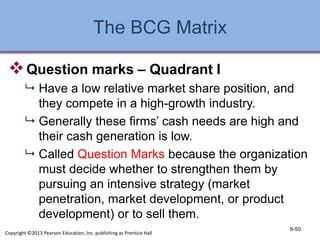 The BCG Matrix
Question marks – Quadrant I
 Have a low relative market share position, and
they compete in a high-growth industry.
 Generally these firms’ cash needs are high and
their cash generation is low.
 Called Question Marks because the organization
must decide whether to strengthen them by
pursuing an intensive strategy (market
penetration, market development, or product
development) or to sell them.
6-50
Copyright ©2013 Pearson Education, Inc. publishing as Prentice Hall
 