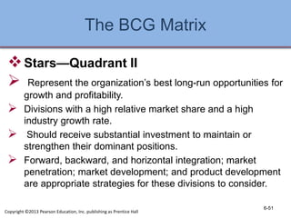 The BCG Matrix
Stars—Quadrant II
 Represent the organization’s best long-run opportunities for
growth and profitability.
 Divisions with a high relative market share and a high
industry growth rate.
 Should receive substantial investment to maintain or
strengthen their dominant positions.
 Forward, backward, and horizontal integration; market
penetration; market development; and product development
are appropriate strategies for these divisions to consider.
6-51
Copyright ©2013 Pearson Education, Inc. publishing as Prentice Hall
 