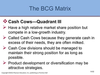 The BCG Matrix
Cash Cows—Quadrant III
 Have a high relative market share position but
compete in a low-growth industry.
 Called Cash Cows because they generate cash in
excess of their needs, they are often milked.
 Cash Cow divisions should be managed to
maintain their strong position for as long as
possible.
 Product development or diversification may be
attractive strategies.
6-52
Copyright ©2013 Pearson Education, Inc. publishing as Prentice Hall
 
