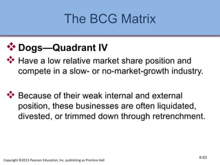 The BCG Matrix
Dogs—Quadrant IV
 Have a low relative market share position and
compete in a slow- or no-market-growth industry.
 Because of their weak internal and external
position, these businesses are often liquidated,
divested, or trimmed down through retrenchment.
6-53
Copyright ©2013 Pearson Education, Inc. publishing as Prentice Hall
 