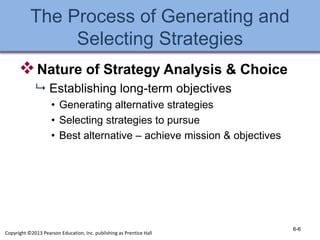 The Process of Generating and
Selecting Strategies
Nature of Strategy Analysis & Choice
 Establishing long-term objectives
• Generating alternative strategies
• Selecting strategies to pursue
• Best alternative – achieve mission & objectives
6-6
Copyright ©2013 Pearson Education, Inc. publishing as Prentice Hall
 