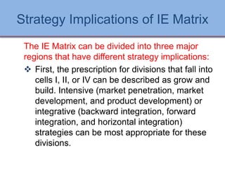 Strategy Implications of IE Matrix
The IE Matrix can be divided into three major
regions that have different strategy implications:
 First, the prescription for divisions that fall into
cells I, II, or IV can be described as grow and
build. Intensive (market penetration, market
development, and product development) or
integrative (backward integration, forward
integration, and horizontal integration)
strategies can be most appropriate for these
divisions.
Ch 7 -64 Copyright © 2011 Pearson Education
 
