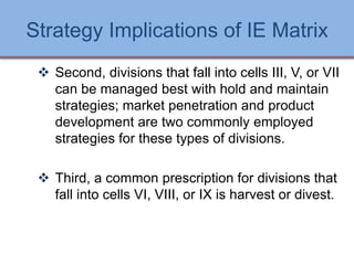 Strategy Implications of IE Matrix
 Second, divisions that fall into cells III, V, or VII
can be managed best with hold and maintain
strategies; market penetration and product
development are two commonly employed
strategies for these types of divisions.
 Third, a common prescription for divisions that
fall into cells VI, VIII, or IX is harvest or divest.
Ch 7 -65 Copyright © 2011 Pearson Education
 