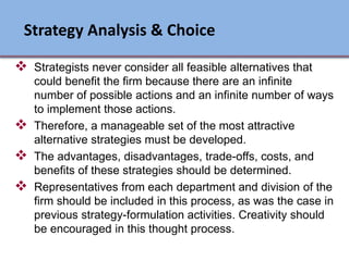  Strategists never consider all feasible alternatives that
could benefit the firm because there are an infinite
number of possible actions and an infinite number of ways
to implement those actions.
 Therefore, a manageable set of the most attractive
alternative strategies must be developed.
 The advantages, disadvantages, trade-offs, costs, and
benefits of these strategies should be determined.
 Representatives from each department and division of the
firm should be included in this process, as was the case in
previous strategy-formulation activities. Creativity should
be encouraged in this thought process.
Strategy Analysis & Choice
Ch 7 -8 Copyright © 2011 Pearson Education
 