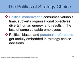 The Politics of Strategy Choice
Political maneuvering consumes valuable
time, subverts organizational objectives,
diverts human energy, and results in the
loss of some valuable employees
Political biases and personal preferences
get unduly embedded in strategy choice
decisions
6-84
Copyright ©2013 Pearson Education, Inc. publishing as Prentice Hall
 
