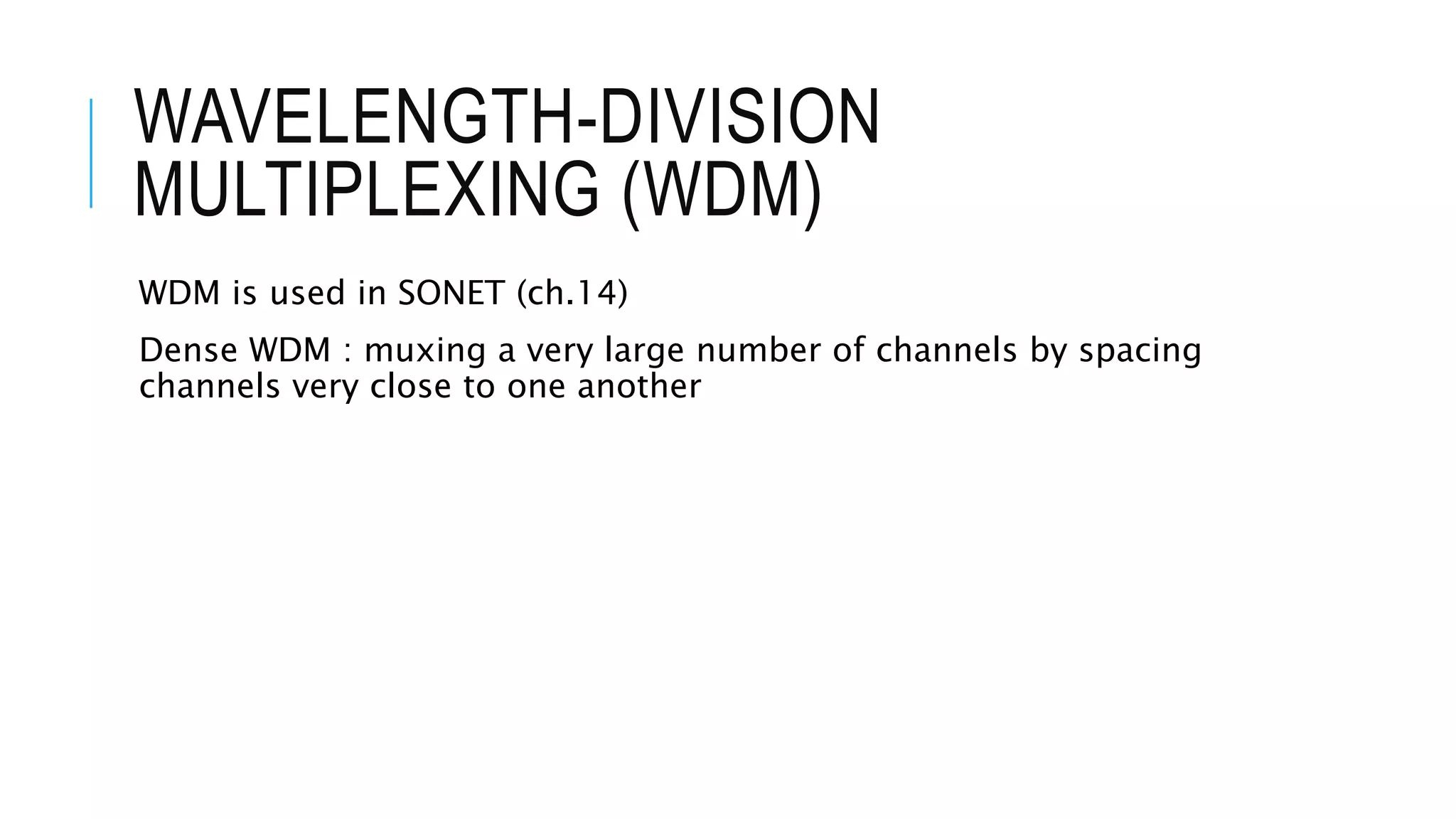 WAVELENGTH-DIVISION
MULTIPLEXING (WDM)
WDM is used in SONET (ch.14)
Dense WDM : muxing a very large number of channels by spacing
channels very close to one another
 