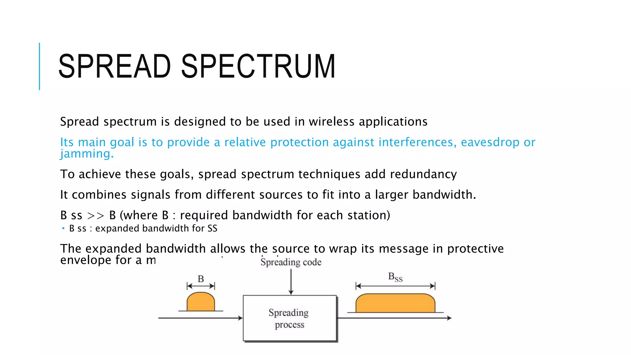 SPREAD SPECTRUM
Spread spectrum is designed to be used in wireless applications
Its main goal is to provide a relative protection against interferences, eavesdrop or
jamming.
To achieve these goals, spread spectrum techniques add redundancy
It combines signals from different sources to fit into a larger bandwidth.
B ss >> B (where B : required bandwidth for each station)
 B ss : expanded bandwidth for SS
The expanded bandwidth allows the source to wrap its message in protective
envelope for a more secure transmission
 