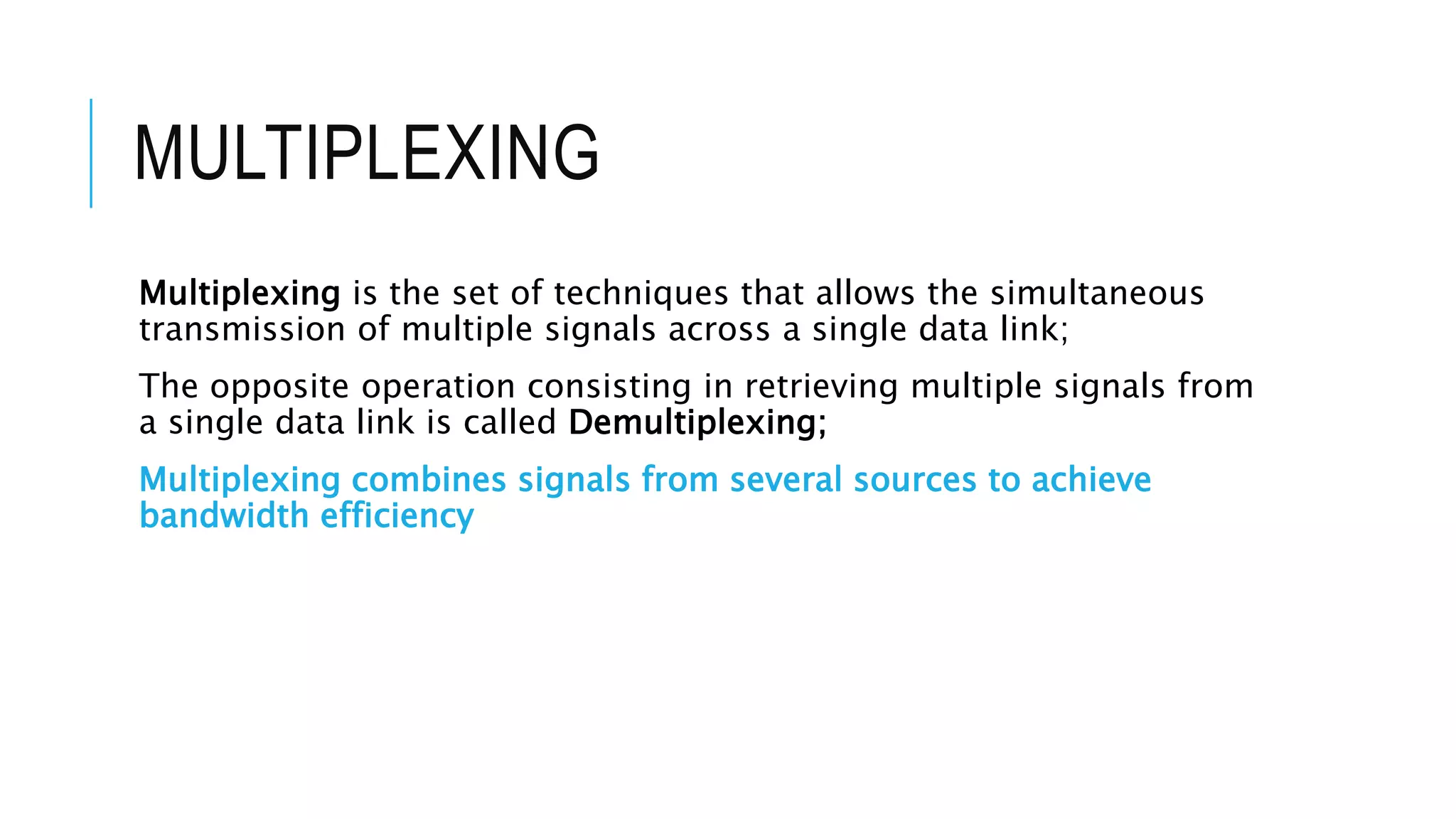 MULTIPLEXING
Multiplexing is the set of techniques that allows the simultaneous
transmission of multiple signals across a single data link;
The opposite operation consisting in retrieving multiple signals from
a single data link is called Demultiplexing;
Multiplexing combines signals from several sources to achieve
bandwidth efficiency
 
