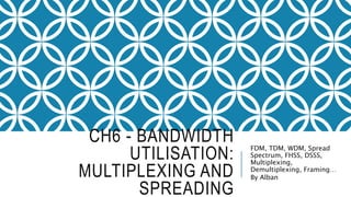 CH6 - BANDWIDTH
UTILISATION:
MULTIPLEXING AND
SPREADING
FDM, TDM, WDM, Spread
Spectrum, FHSS, DSSS,
Multiplexing,
Demultiplexing, Framing…
By Alban
 