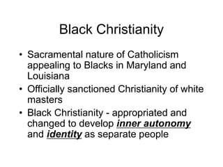Black Christianity
• Sacramental nature of Catholicism
appealing to Blacks in Maryland and
Louisiana
• Officially sanctioned Christianity of white
masters
• Black Christianity - appropriated and
changed to develop inner autonomy
and identity as separate people
 