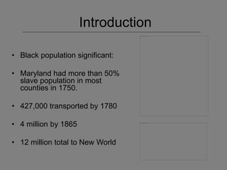 Introduction
• Black population significant:
• Maryland had more than 50%
slave population in most
counties in 1750.
• 427,000 transported by 1780
• 4 million by 1865
• 12 million total to New World
 