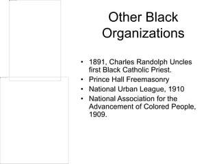 Other Black
Organizations
• 1891, Charles Randolph Uncles
first Black Catholic Priest.
• Prince Hall Freemasonry
• National Urban League, 1910
• National Association for the
Advancement of Colored People,
1909.
 