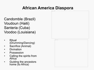 African America Diaspora
Candomble (Brazil)
Voudoun (Haiti)
Santeria (Cuba)
Voodoo (Louisiana)
• Ritual
(Drumming/Dancing)
• Sacrifice (Animal)
• Divination
• Possession
• Calling the spirits from
Africa
• Guiding the ancestors
home (to Africa)
 