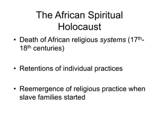 The African Spiritual
Holocaust
• Death of African religious systems (17th-
18th centuries)
• Retentions of individual practices
• Reemergence of religious practice when
slave families started
 