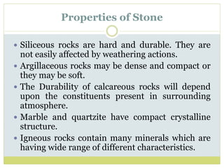 Properties of Stone
 Siliceous rocks are hard and durable. They are
not easily affected by weathering actions.
 Argillaceous rocks may be dense and compact or
they may be soft.
 The Durability of calcareous rocks will depend
upon the constituents present in surrounding
atmosphere.
 Marble and quartzite have compact crystalline
structure.
 Igneous rocks contain many minerals which are
having wide range of different characteristics.
 