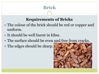 Brick
Requirements of Bricks
 The colour of the brick should be red or copper and
uniform.
 It should be well burnt in kilns.
 The surface should be even and free from cracks.
 The edges should be sharp.
 