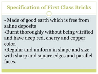 Specification of First Class Bricks
• Made of good earth which is free from
saline deposits
•Burnt thoroughly without being vitrified
and have deep red, cherry and copper
color.
•Regular and uniform in shape and size
with sharp and square edges and parallel
faces.
 