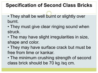 • They shall be well burnt or slightly over
burnt.
• They must give clear ringing sound when
struck.
• The may have slight irregularities in size,
shape and color.
• They may have surface crack but must be
free from lime or kankar.
• The minimum crushing strength of second
class brick should be 70 kg /sq cm.
Specification of Second Class Bricks
 