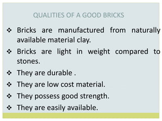 QUALITIES OF A GOOD BRICKS
 Bricks are manufactured from naturally
available material clay.
 Bricks are light in weight compared to
stones.
 They are durable .
 They are low cost material.
 They possess good strength.
 They are easily available.
 