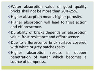 Water absorption value of good quality
bricks shall not be more than 20%-25%.
Higher absorption means higher porosity.
Higher absorption will lead to frost action
and efflorescence.
Durability of bricks depends on absorption
value, frost resistance and efflorescence.
Due to efflorescence brick surface covered
with white or grey patches salts.
Higher absorption results in deeper
penetration of water which becomes a
source of dampness.
 