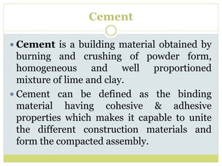 Cement
 Cement is a building material obtained by
burning and crushing of powder form,
homogeneous and well proportioned
mixture of lime and clay.
 Cement can be defined as the binding
material having cohesive & adhesive
properties which makes it capable to unite
the different construction materials and
form the compacted assembly.
 