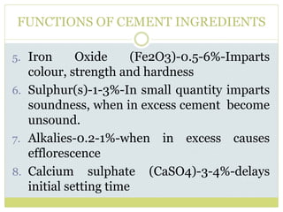 FUNCTIONS OF CEMENT INGREDIENTS
5. Iron Oxide (Fe2O3)-0.5-6%-Imparts
colour, strength and hardness
6. Sulphur(s)-1-3%-In small quantity imparts
soundness, when in excess cement become
unsound.
7. Alkalies-0.2-1%-when in excess causes
efflorescence
8. Calcium sulphate (CaSO4)-3-4%-delays
initial setting time
 