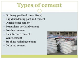 Types of cement
 Ordinary portland cement(opc)
 Rapid hardening portland cement
 Quick setting cement
 Pozzuolana portland cement
 Low heat cement
 Blast furnace cement
 White cement
 Sulphate resisting cement
 Coloured cement
 