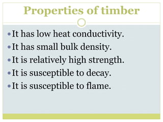 Properties of timber
It has low heat conductivity.
It has small bulk density.
It is relatively high strength.
It is susceptible to decay.
It is susceptible to flame.
 