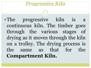 Progressive Kiln
The progressive kiln is a
continuous kiln. The timber goes
through the various stages of
drying as it moves through the kiln
on a trolley. The drying process is
the same as that for the
Compartment Kiln.
 
