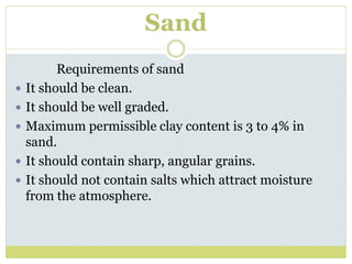 Sand
Requirements of sand
 It should be clean.
 It should be well graded.
 Maximum permissible clay content is 3 to 4% in
sand.
 It should contain sharp, angular grains.
 It should not contain salts which attract moisture
from the atmosphere.
 