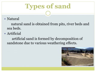 Types of sand
 Natural
natural sand is obtained from pits, river beds and
sea beds.
 Artificial
artificial sand is formed by decomposition of
sandstone due to various weathering effects.
 