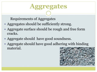 Aggregates
Requirements of Aggregates
 Aggregates should be sufficiently strong.
 Aggregate surface should be rough and free form
cracks.
 Aggregate should have good soundness.
 Aggregate should have good adhering with binding
material.
 