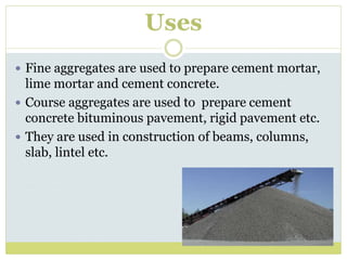 Uses
 Fine aggregates are used to prepare cement mortar,
lime mortar and cement concrete.
 Course aggregates are used to prepare cement
concrete bituminous pavement, rigid pavement etc.
 They are used in construction of beams, columns,
slab, lintel etc.
 