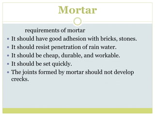 Mortar
requirements of mortar
 It should have good adhesion with bricks, stones.
 It should resist penetration of rain water.
 It should be cheap, durable, and workable.
 It should be set quickly.
 The joints formed by mortar should not develop
crecks.
 