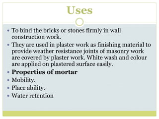 Uses
 To bind the bricks or stones firmly in wall
construction work.
 They are used in plaster work as finishing material to
provide weather resistance joints of masonry work
are covered by plaster work. White wash and colour
are applied on plastered surface easily.
 Properties of mortar
 Mobility.
 Place ability.
 Water retention
 