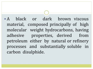 A black or dark brown viscous
material, composed principally of high
molecular weight hydrocarbons, having
adhesive properties, derived from
petroleum either by natural or refinery
processes and substantially soluble in
carbon disulphide.
 