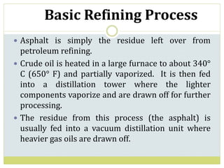 Basic Refining Process
 Asphalt is simply the residue left over from
petroleum refining.
 Crude oil is heated in a large furnace to about 340°
C (650° F) and partially vaporized. It is then fed
into a distillation tower where the lighter
components vaporize and are drawn off for further
processing.
 The residue from this process (the asphalt) is
usually fed into a vacuum distillation unit where
heavier gas oils are drawn off.
 
