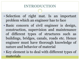 INTRODUCTION
 Selection of right mat. Is an important
problem which an engineer has to face
 Basic concern of civil engineer is design,
construction, supervision and maintenance
of different types of structures such as
buildings, bridges, canals, roads etc. Hence
engineer must have thorough knowledge of
nature and behavior of material
 Key element is to deal with different types of
materials
 