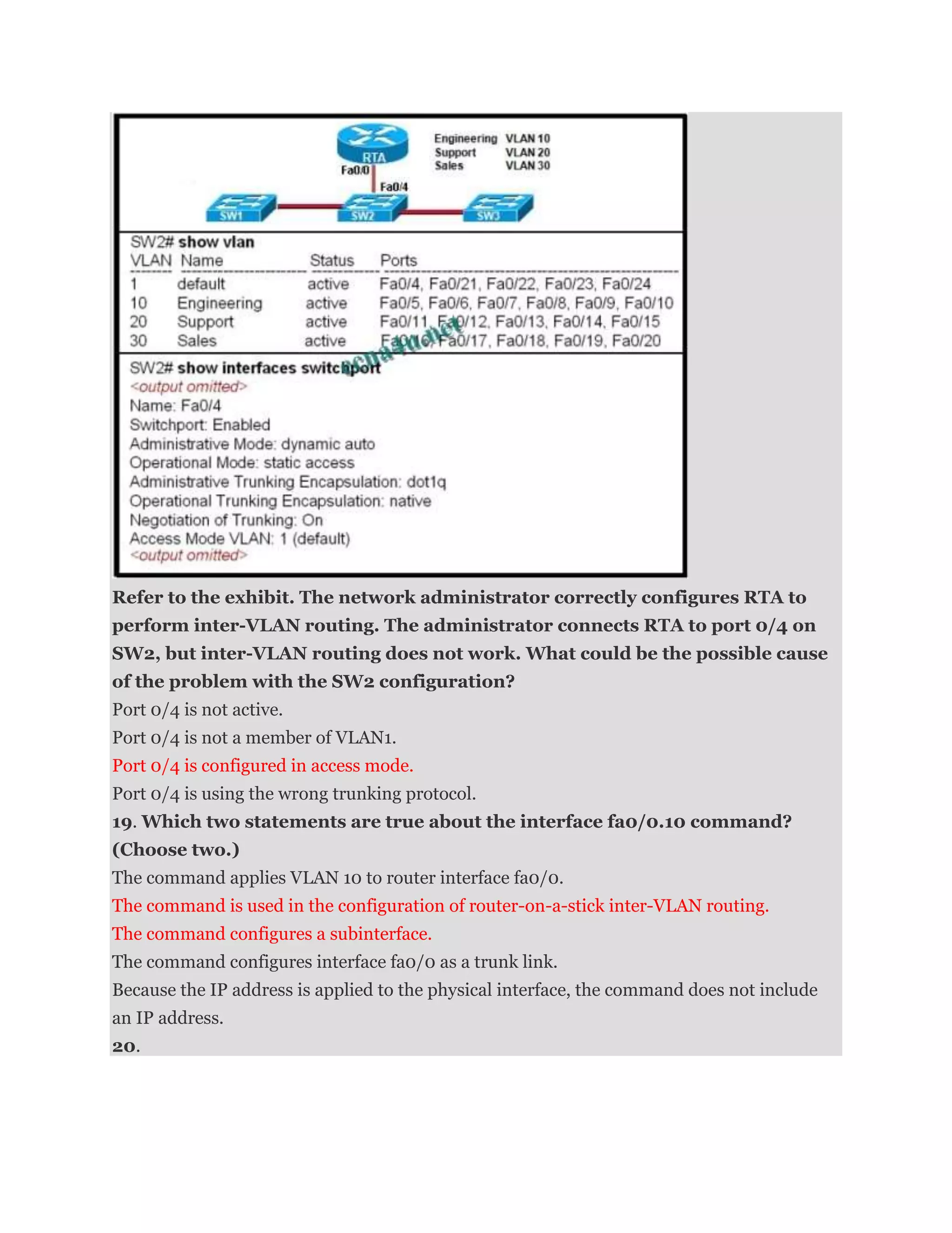 Refer to the exhibit. The network administrator correctly configures RTA to
perform inter-VLAN routing. The administrator connects RTA to port 0/4 on
SW2, but inter-VLAN routing does not work. What could be the possible cause
of the problem with the SW2 configuration?
Port 0/4 is not active.
Port 0/4 is not a member of VLAN1.
Port 0/4 is configured in access mode.
Port 0/4 is using the wrong trunking protocol.
19. Which two statements are true about the interface fa0/0.10 command?
(Choose two.)
The command applies VLAN 10 to router interface fa0/0.
The command is used in the configuration of router-on-a-stick inter-VLAN routing.
The command configures a subinterface.
The command configures interface fa0/0 as a trunk link.
Because the IP address is applied to the physical interface, the command does not include
an IP address.
20.
 