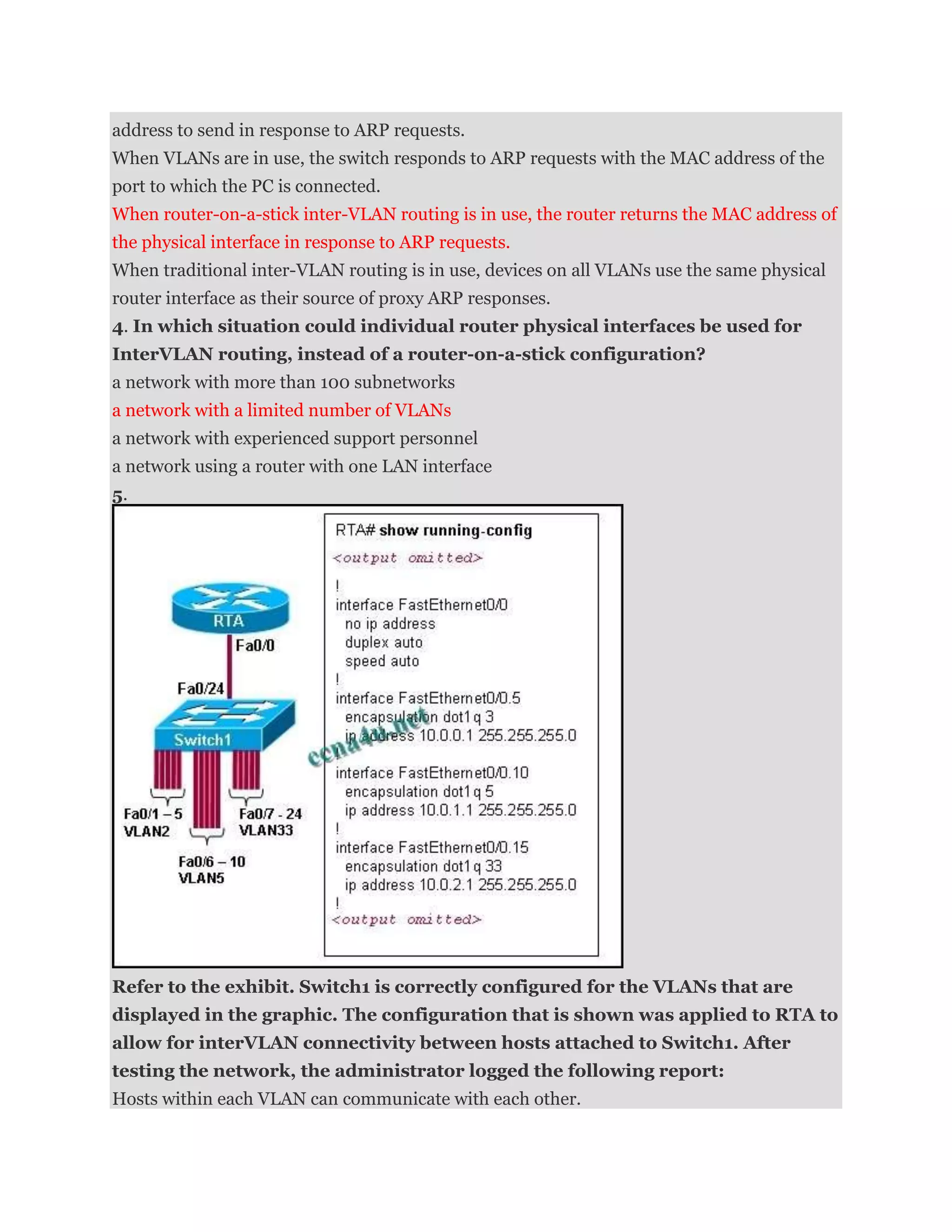 address to send in response to ARP requests.
When VLANs are in use, the switch responds to ARP requests with the MAC address of the
port to which the PC is connected.
When router-on-a-stick inter-VLAN routing is in use, the router returns the MAC address of
the physical interface in response to ARP requests.
When traditional inter-VLAN routing is in use, devices on all VLANs use the same physical
router interface as their source of proxy ARP responses.
4. In which situation could individual router physical interfaces be used for
InterVLAN routing, instead of a router-on-a-stick configuration?
a network with more than 100 subnetworks
a network with a limited number of VLANs
a network with experienced support personnel
a network using a router with one LAN interface
5.




Refer to the exhibit. Switch1 is correctly configured for the VLANs that are
displayed in the graphic. The configuration that is shown was applied to RTA to
allow for interVLAN connectivity between hosts attached to Switch1. After
testing the network, the administrator logged the following report:
Hosts within each VLAN can communicate with each other.
 
