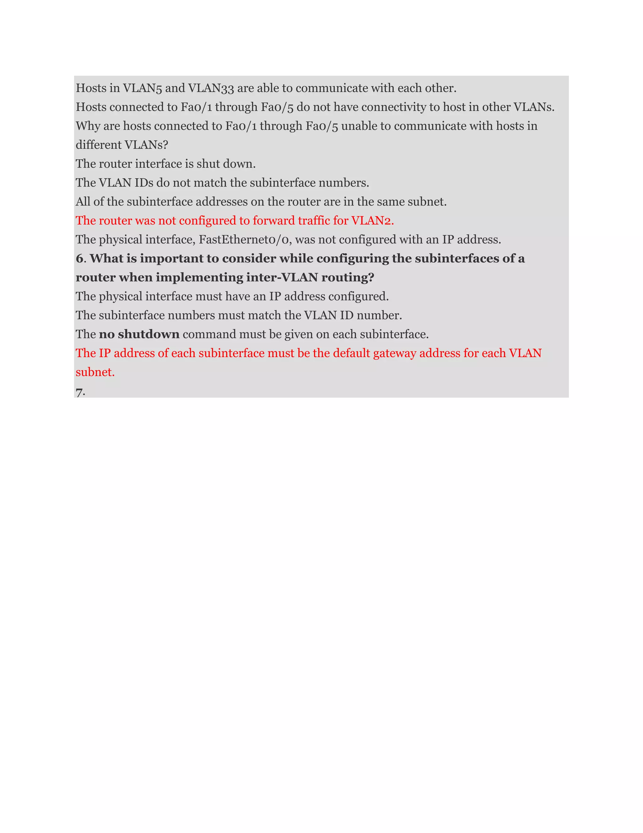 Hosts in VLAN5 and VLAN33 are able to communicate with each other.
Hosts connected to Fa0/1 through Fa0/5 do not have connectivity to host in other VLANs.
Why are hosts connected to Fa0/1 through Fa0/5 unable to communicate with hosts in
different VLANs?
The router interface is shut down.
The VLAN IDs do not match the subinterface numbers.
All of the subinterface addresses on the router are in the same subnet.
The router was not configured to forward traffic for VLAN2.
The physical interface, FastEthernet0/0, was not configured with an IP address.
6. What is important to consider while configuring the subinterfaces of a
router when implementing inter-VLAN routing?
The physical interface must have an IP address configured.
The subinterface numbers must match the VLAN ID number.
The no shutdown command must be given on each subinterface.
The IP address of each subinterface must be the default gateway address for each VLAN
subnet.
7.
 