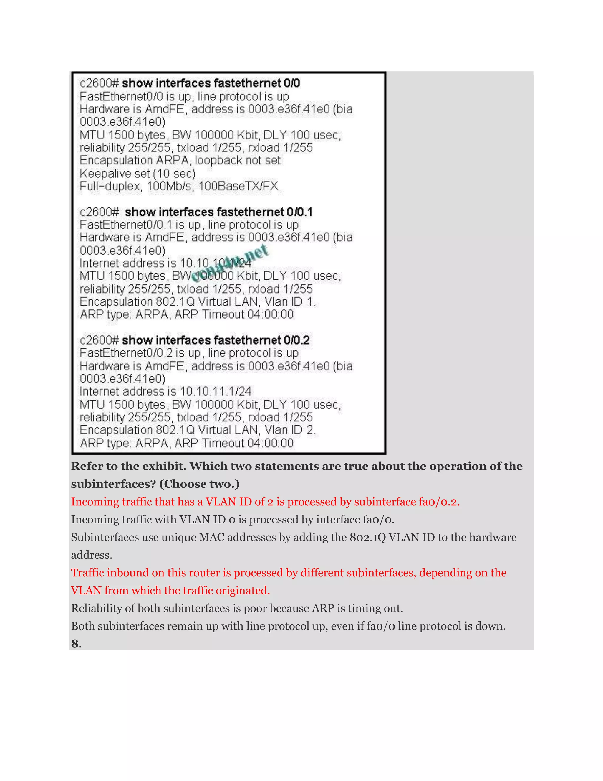 Refer to the exhibit. Which two statements are true about the operation of the
subinterfaces? (Choose two.)
Incoming traffic that has a VLAN ID of 2 is processed by subinterface fa0/0.2.
Incoming traffic with VLAN ID 0 is processed by interface fa0/0.
Subinterfaces use unique MAC addresses by adding the 802.1Q VLAN ID to the hardware
address.
Traffic inbound on this router is processed by different subinterfaces, depending on the
VLAN from which the traffic originated.
Reliability of both subinterfaces is poor because ARP is timing out.
Both subinterfaces remain up with line protocol up, even if fa0/0 line protocol is down.
8.
 