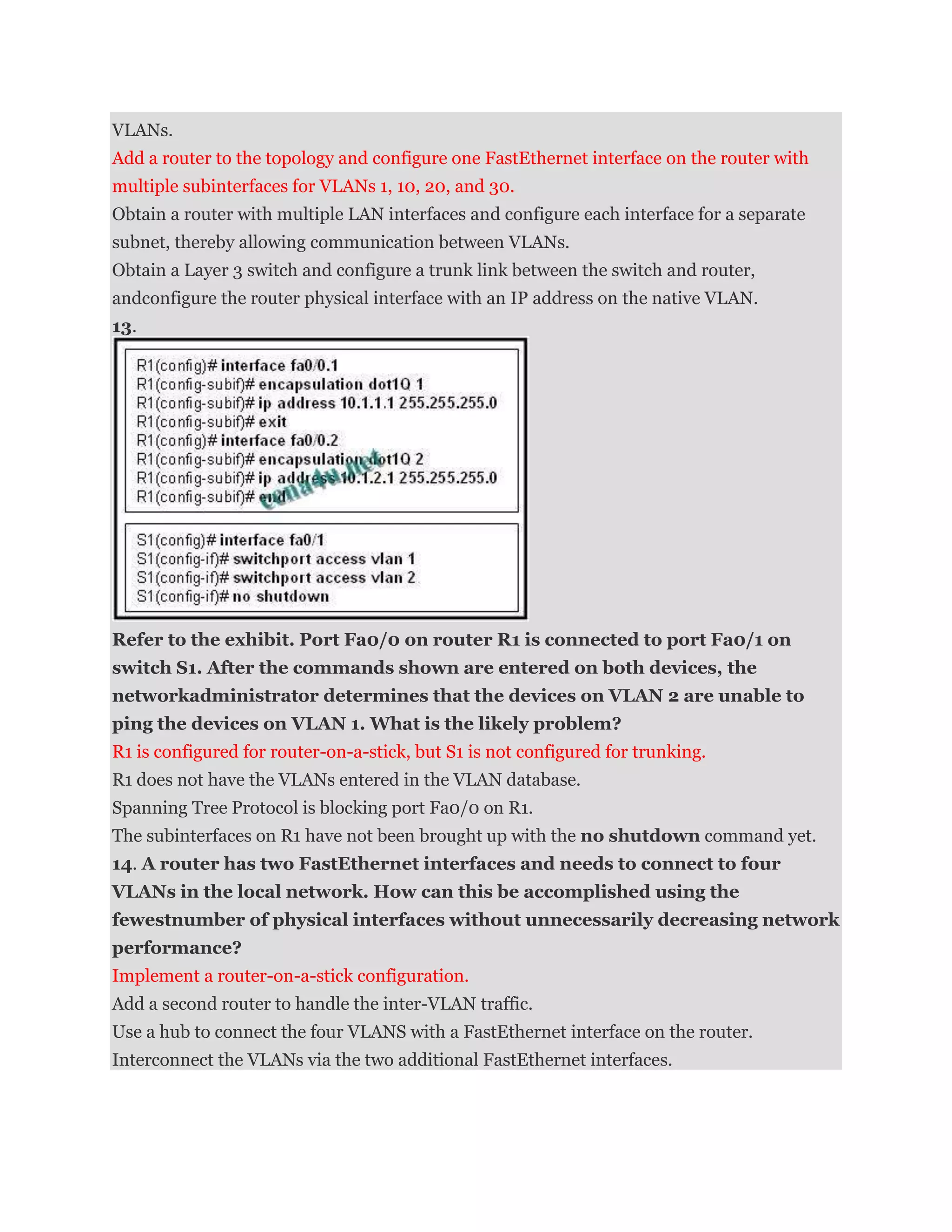 VLANs.
Add a router to the topology and configure one FastEthernet interface on the router with
multiple subinterfaces for VLANs 1, 10, 20, and 30.
Obtain a router with multiple LAN interfaces and configure each interface for a separate
subnet, thereby allowing communication between VLANs.
Obtain a Layer 3 switch and configure a trunk link between the switch and router,
andconfigure the router physical interface with an IP address on the native VLAN.
13.




Refer to the exhibit. Port Fa0/0 on router R1 is connected to port Fa0/1 on
switch S1. After the commands shown are entered on both devices, the
networkadministrator determines that the devices on VLAN 2 are unable to
ping the devices on VLAN 1. What is the likely problem?
R1 is configured for router-on-a-stick, but S1 is not configured for trunking.
R1 does not have the VLANs entered in the VLAN database.
Spanning Tree Protocol is blocking port Fa0/0 on R1.
The subinterfaces on R1 have not been brought up with the no shutdown command yet.
14. A router has two FastEthernet interfaces and needs to connect to four
VLANs in the local network. How can this be accomplished using the
fewestnumber of physical interfaces without unnecessarily decreasing network
performance?
Implement a router-on-a-stick configuration.
Add a second router to handle the inter-VLAN traffic.
Use a hub to connect the four VLANS with a FastEthernet interface on the router.
Interconnect the VLANs via the two additional FastEthernet interfaces.
 